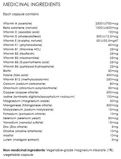 The image displays a list titled "MEDICINAL INGREDIENTS" at the top, followed by the text "Each capsule contains," and then a detailed breakdown of vitamins and minerals with their corresponding amounts per capsule. The list includes:  Vitamin A (acetate): 2500 IU / 750 mcg Beta carotene (natural): 1000 IU / 600 mcg Vitamin C (ascorbic acid): 100 mg Vitamin D (cholecalciferol): 500 IU / 12.5 mcg Vitamin E (d-alpha, natural): 50 IU / 33.5 mg AT Vitamin K1 (phytonadione): 25 mcg Vitamin B1 (thiamine HCL): 25 mg Vitamin B2 (riboflavin): 25 mg Vitamin B3 (niacinamide): 25 mg Vitamin B5 (D-pantothenic acid): 25 mg Vitamin B6 (pyridoxal-5-phosphate): 25 mg Biotin: 25 mcg Folate (folic acid): 400 mcg Vitamin B12 (methylcobalamin): 25 mcg Calcium (calcium carbonate): 20 mg Chromium (chromium polynicotinate): 25 mcg Copper (copper citrate): 500 mcg Iodine (laminaria digitata/ascophyllum nodosum): 75 mcg Magnesium (magnesium oxide): 50 mg Manganese (manganese citrate): 500 mcg Molybdenum (sodium molybdate): 25 mcg Potassium (potassium iodide): 10 mg Selenium (yeast, standardized): 25 mcg Vanadium (vanadyl sulfate): 10 mcg Zinc (zinc citrate): 3 mg Choline (choline bitartrate): 10 mg Inositol: 5 mg Lutein (marigold extract): 3 mg At the bottom, it lists the Non-medicinal ingredients: "Vegetable-grade magnesium stearate (1%), vegetable capsule." The list is organized neatly, with clear spacing and alignment, making it easy to read and understand the specific contents and concentrations of each ingredient per capsule.